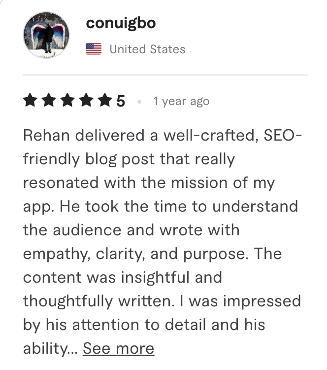 Fiverr review, 5 stars, from conuigbo (United States): Rehan delivered a well-crafted, SEO-friendly blog post that really resonated with the mission of my app. He took the time to understand the audience and wrote with empathy, clarity, and purpose. The content was insightful and thoughtfully written. I was impressed by his attention to detail and his ability...