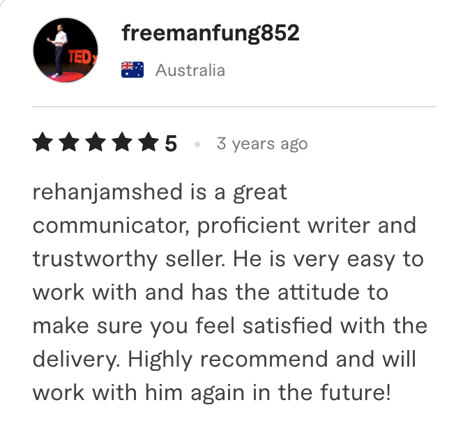 Fiverr review, 5 stars, from freemanfung852 (Australia): rehanjamshed is a great communicator, proficient writer and trustworthy seller. He is very easy to work with and has the attitude to make sure you feel satisfied with the delivery. Highly recommend and will work with him again in the future!