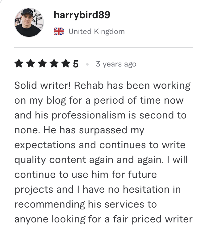 Fiverr review, 5 stars, from harrybird89 (United Kingdom): Solid writer! Rehab has been working on my blog for a period of time now and his professionalism is second to none. He has surpassed my expectations and continues to write quality content again and again. I will continue to use him for future projects and I have no hesitation in recommending his services to anyone looking for a fair priced writer