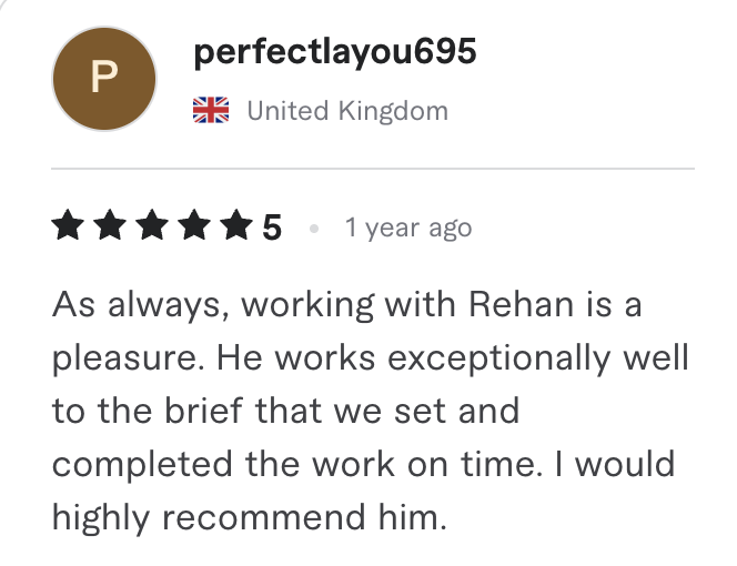 Fiverr review, 5 stars, from perfectlayou695 (United Kingdom): As always, working with Rehan is a pleasure. He works exceptionally well to the brief that we set and completed the work on time. I would highly recommend him.